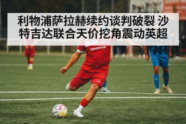 利物浦萨拉赫续约谈判破裂 沙特吉达联合天价挖角震动英超