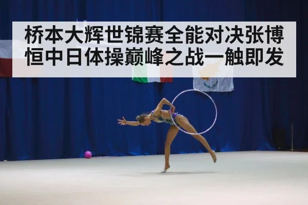 桥本大辉世锦赛全能对决张博恒中日体操巅峰之战一触即发